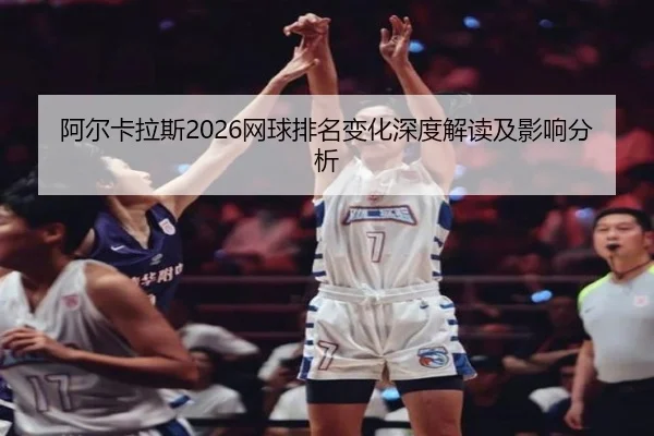 阿尔卡拉斯2026网球排名变化深度解读及影响分析