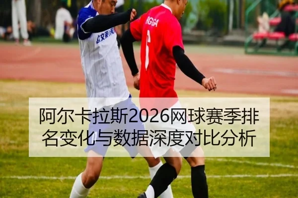阿尔卡拉斯2026网球赛季排名变化与数据深度对比分析