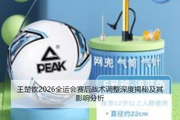 王楚钦2026全运会赛后战术调整深度揭秘及其影响分析