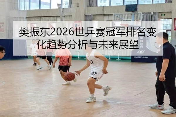 樊振东2026世乒赛冠军排名变化趋势分析与未来展望
