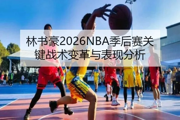 林书豪2026NBA季后赛关键战术变革与表现分析