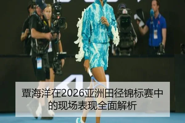 覃海洋在2026亚洲田径锦标赛中的现场表现全面解析